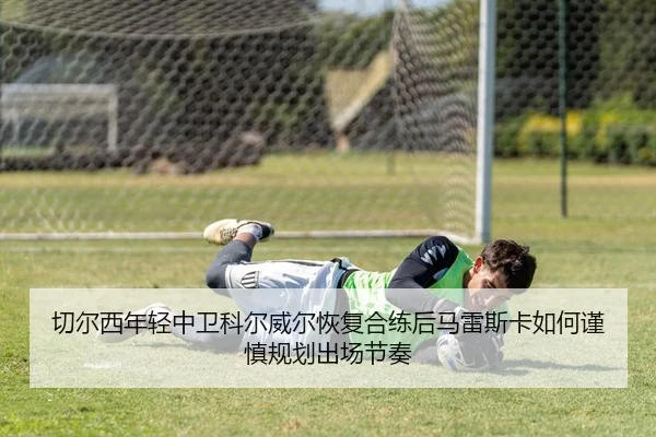 切尔西年轻中卫科尔威尔恢复合练后马雷斯卡如何谨慎规划出场节奏