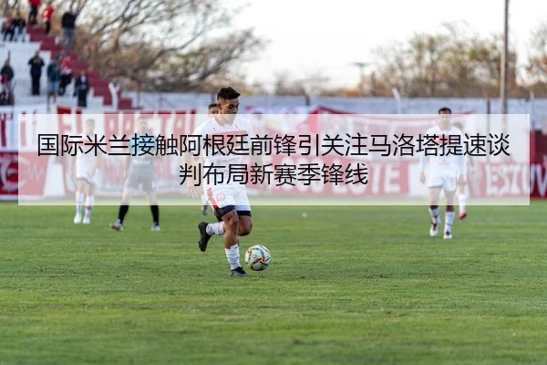 国际米兰接触阿根廷前锋引关注马洛塔提速谈判布局新赛季锋线