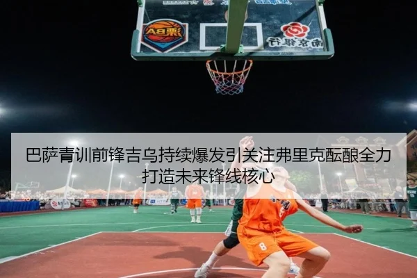 巴萨青训前锋吉乌持续爆发引关注弗里克酝酿全力打造未来锋线核心